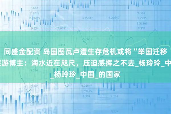 同盛金配资 岛国图瓦卢遭生存危机或将“举国迁移”，资深旅游博主：海水近在咫尺，压迫感挥之不去_杨玲玲_中国_的国家