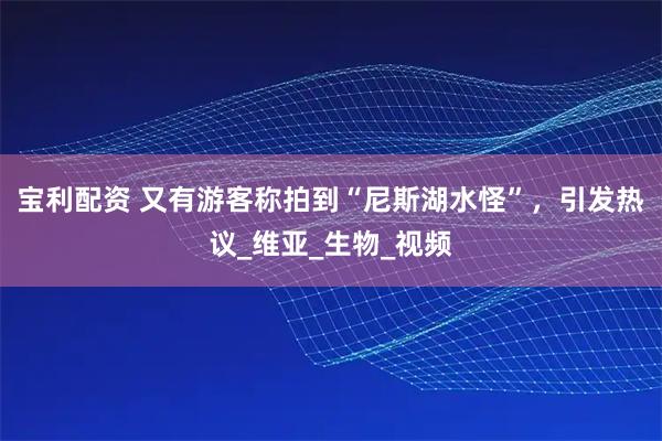 宝利配资 又有游客称拍到“尼斯湖水怪”，引发热议_维亚_生物_视频