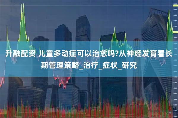 升融配资 儿童多动症可以治愈吗?从神经发育看长期管理策略_治疗_症状_研究