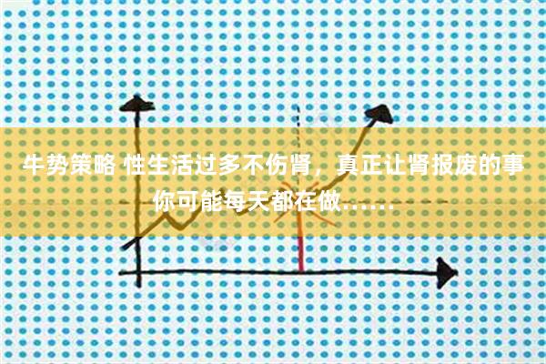 牛势策略 性生活过多不伤肾，真正让肾报废的事你可能每天都在做……