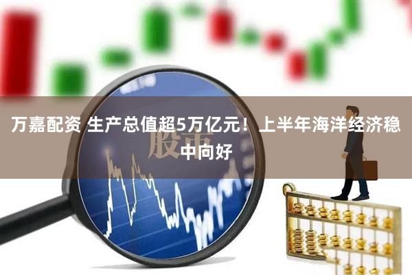 万嘉配资 生产总值超5万亿元！上半年海洋经济稳中向好