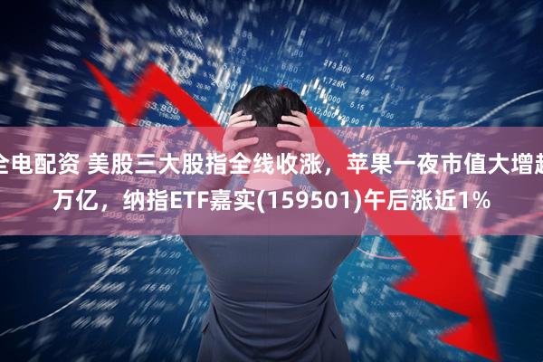 全电配资 美股三大股指全线收涨，苹果一夜市值大增超万亿，纳指ETF嘉实(159501)午后涨近1%