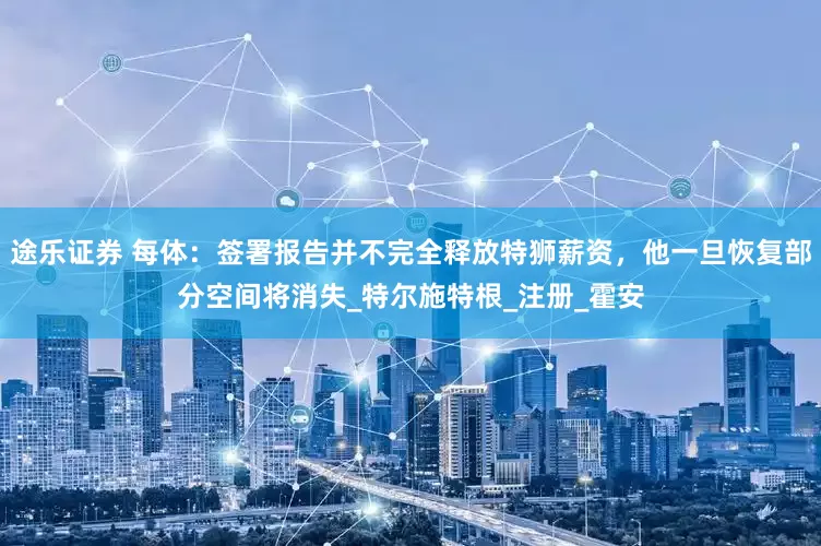 途乐证券 每体：签署报告并不完全释放特狮薪资，他一旦恢复部分空间将消失_特尔施特根_注册_霍安