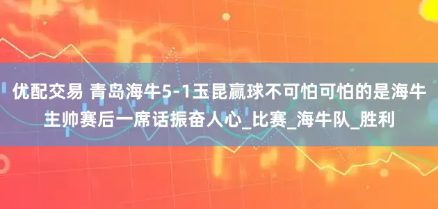 优配交易 青岛海牛5-1玉昆赢球不可怕可怕的是海牛主帅赛后一席话振奋人心_比赛_海牛队_胜利