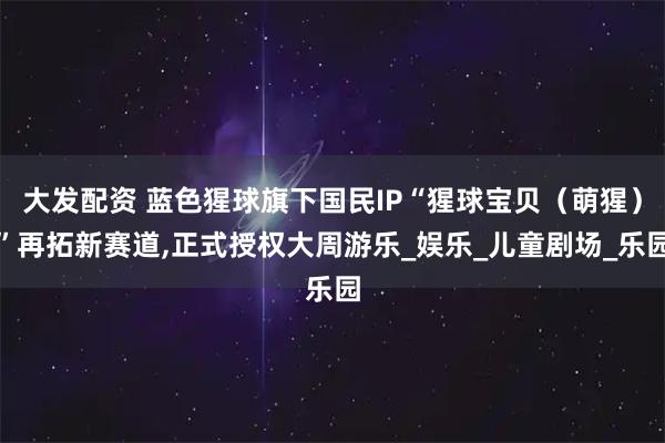 大发配资 蓝色猩球旗下国民IP“猩球宝贝（萌猩）”再拓新赛道,正式授权大周游乐_娱乐_儿童剧场_乐园
