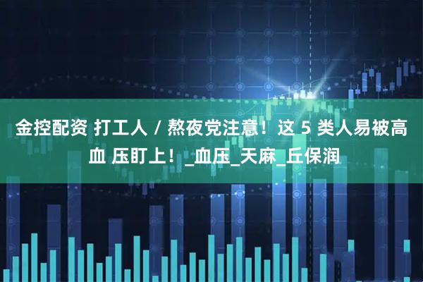 金控配资 打工人 / 熬夜党注意！这 5 类人易被高 血 压盯上！_血压_天麻_丘保润