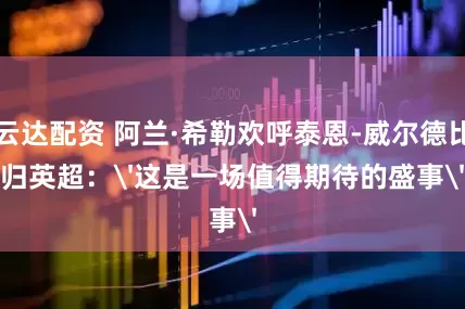 易云达配资 阿兰·希勒欢呼泰恩-威尔德比回归英超：'这是一场值得期待的盛事'