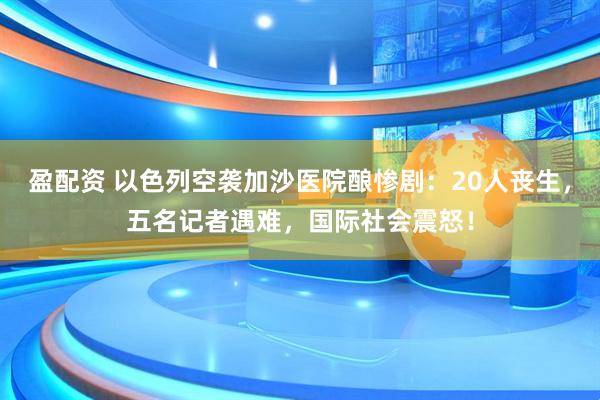 盈配资 以色列空袭加沙医院酿惨剧：20人丧生，五名记者遇难，国际社会震怒！