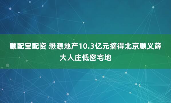 顺配宝配资 懋源地产10.3亿元摘得北京顺义薛大人庄低密宅地