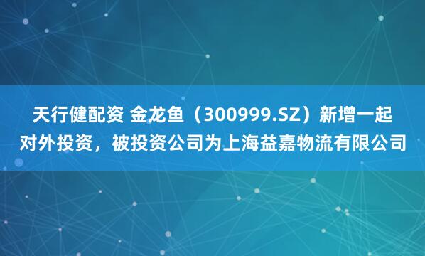 天行健配资 金龙鱼（300999.SZ）新增一起对外投资，被投资公司为上海益嘉物流有限公司