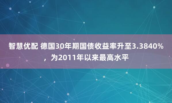 智慧优配 德国30年期国债收益率升至3.3840%，为2011年以来最高水平