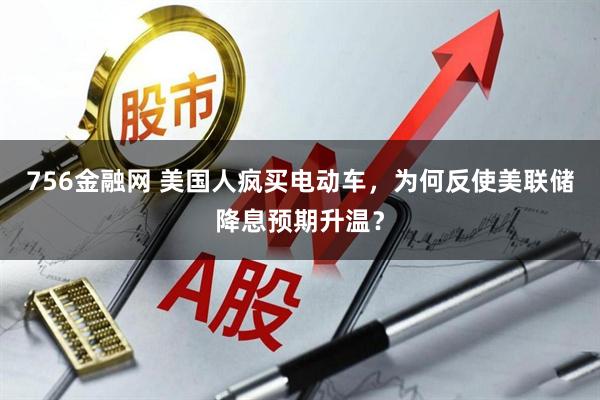756金融网 美国人疯买电动车，为何反使美联储降息预期升温？