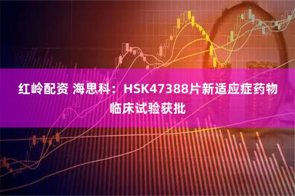 红岭配资 海思科：HSK47388片新适应症药物临床试验获批