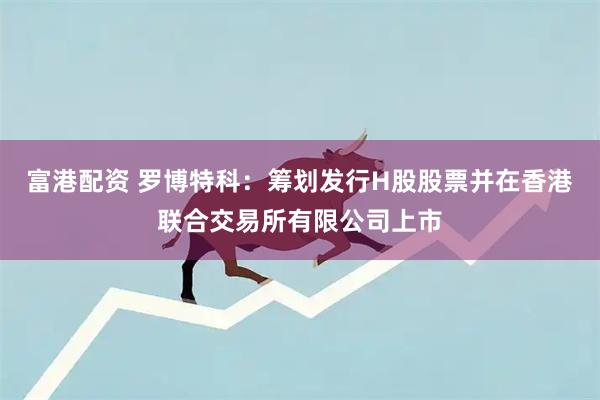 富港配资 罗博特科：筹划发行H股股票并在香港联合交易所有限公司上市