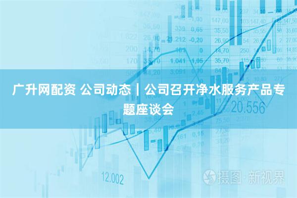广升网配资 公司动态｜公司召开净水服务产品专题座谈会