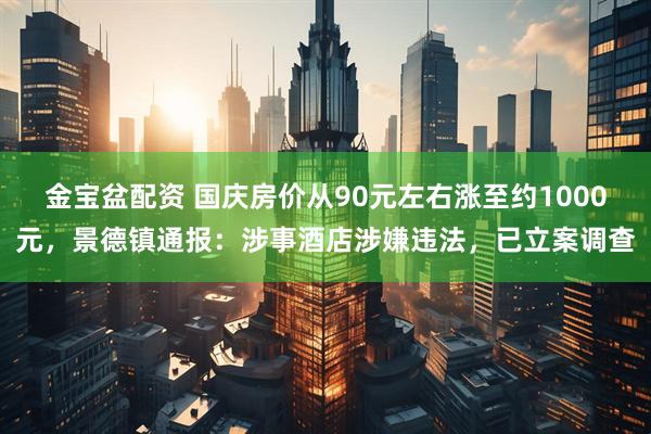 金宝盆配资 国庆房价从90元左右涨至约1000元，景德镇通报：涉事酒店涉嫌违法，已立案调查