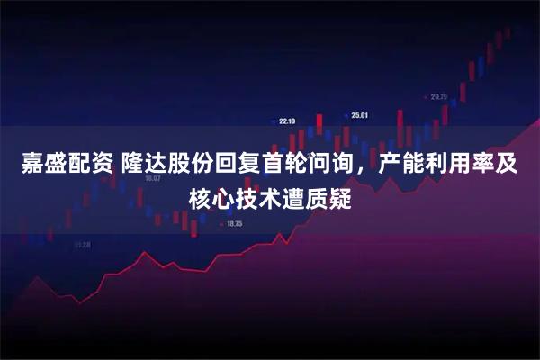 嘉盛配资 隆达股份回复首轮问询，产能利用率及核心技术遭质疑