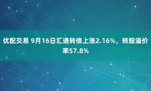 优配交易 9月16日汇通转债上涨2.16%，转股溢价率57.8%