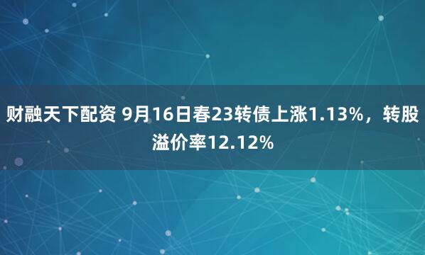 财融天下配资 9月16日春23转债上涨1.13%，转股溢价率12.12%