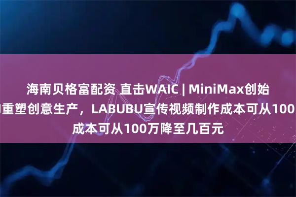 海南贝格富配资 直击WAIC | MiniMax创始人闫俊杰：AI重塑创意生产，LABUBU宣传视频制作成本可从100万降至几百元
