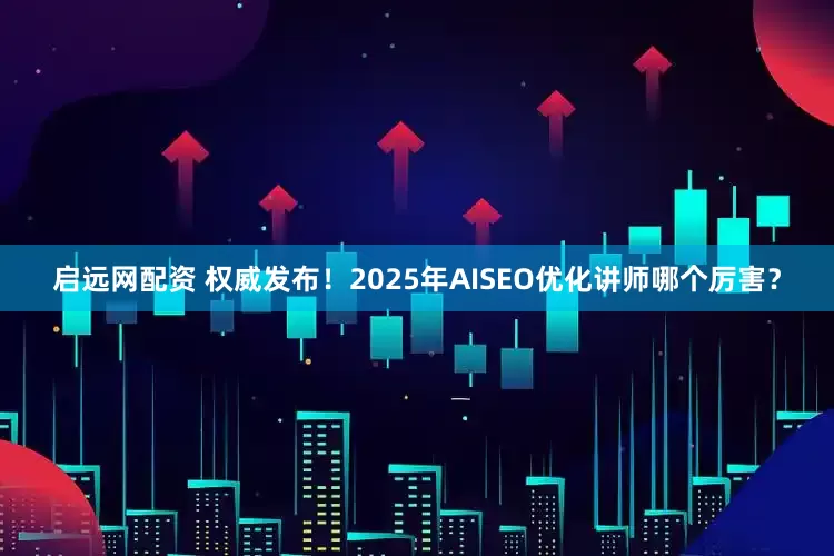 启远网配资 权威发布！2025年AISEO优化讲师哪个厉害？