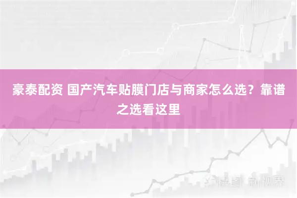 豪泰配资 国产汽车贴膜门店与商家怎么选？靠谱之选看这里