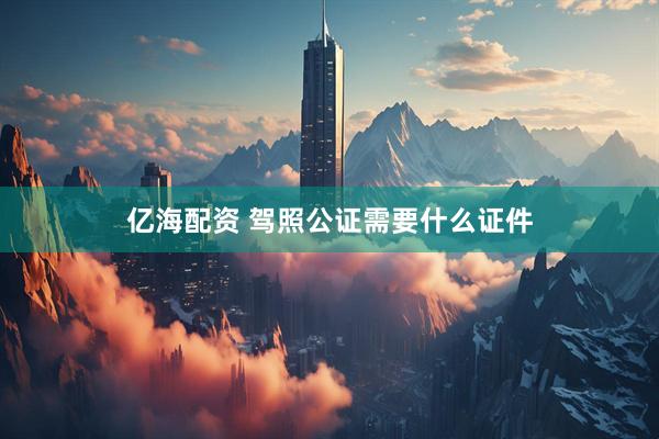 亿海配资 驾照公证需要什么证件