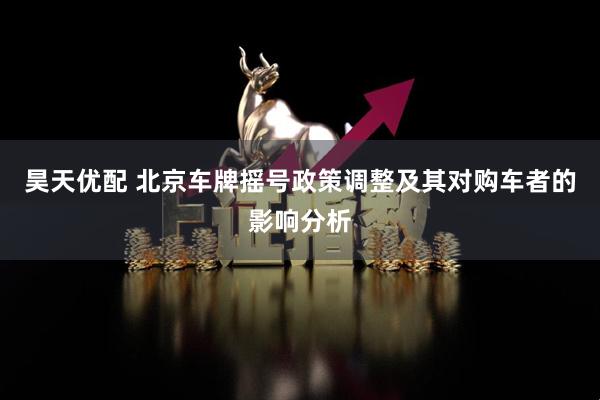 昊天优配 北京车牌摇号政策调整及其对购车者的影响分析
