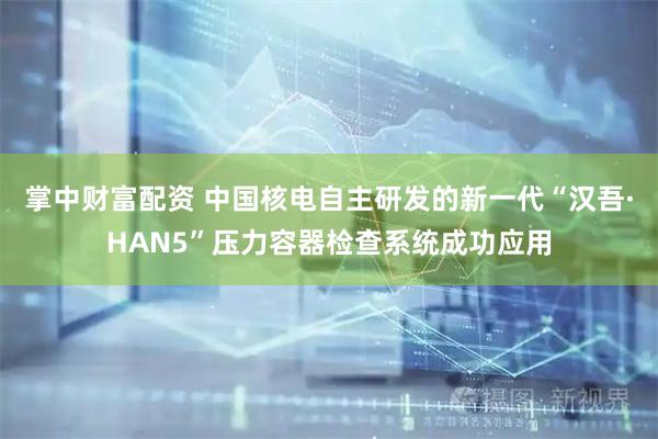 掌中财富配资 中国核电自主研发的新一代“汉吾·HAN5”压力容器检查系统成功应用
