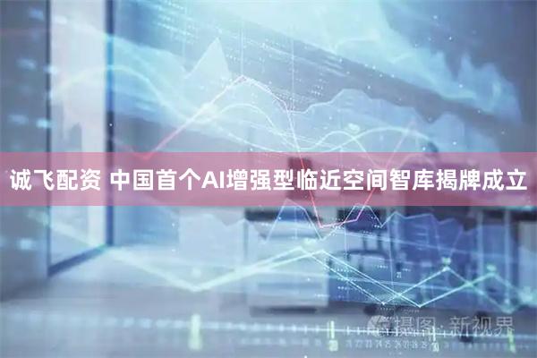 诚飞配资 中国首个AI增强型临近空间智库揭牌成立