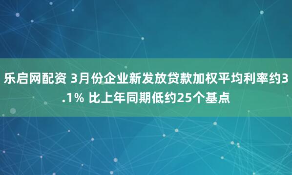 乐启网配资 3月份企业新发放贷款加权平均利率约3.1% 比上年同期低约25个基点
