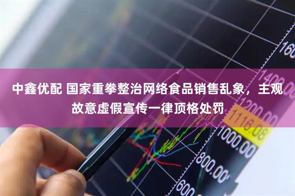中鑫优配 国家重拳整治网络食品销售乱象，主观故意虚假宣传一律顶格处罚